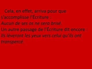 Cela, en effet, arriva pour que
s’accomplisse l’Écriture :
Aucun de ses os ne sera brisé.
Un autre passage de l’Écriture dit encore :
Ils lèveront les yeux vers celui qu’ils ont
transpercé.
 