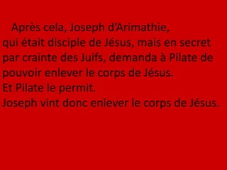 Après cela, Joseph d’Arimathie,
qui était disciple de Jésus, mais en secret
par crainte des Juifs, demanda à Pilate de
pouvoir enlever le corps de Jésus.
Et Pilate le permit.
Joseph vint donc enlever le corps de Jésus.
 