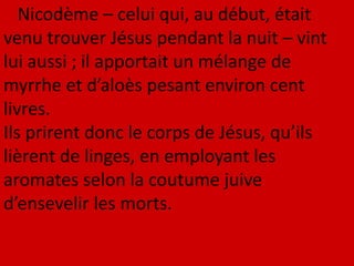 Nicodème – celui qui, au début, était
venu trouver Jésus pendant la nuit – vint
lui aussi ; il apportait un mélange de
myrrhe et d’aloès pesant environ cent
livres.
Ils prirent donc le corps de Jésus, qu’ils
lièrent de linges, en employant les
aromates selon la coutume juive
d’ensevelir les morts.
 