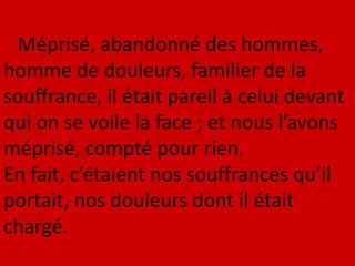 Méprisé, abandonné des hommes,
homme de douleurs, familier de la
souffrance, il était pareil à celui devant
qui on se voile la face ; et nous l’avons
méprisé, compté pour rien.
En fait, c’étaient nos souffrances qu’il
portait, nos douleurs dont il était
chargé.
 