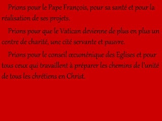Prions pour le Pape François, pour sa santé et pour la
réalisation de ses projets.
Prions pour que le Vatican devienne de plus en plus un
centre de charité, une cité servante et pauvre.
Prions pour le conseil œcuménique des Eglises et pour
tous ceux qui travaillent à préparer les chemins de l’unité
de tous les chrétiens en Christ.
 