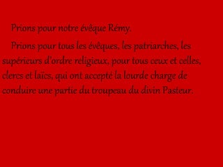 Prions pour notre évêque Rémy.
Prions pour tous les évêques, les patriarches, les
supérieurs d’ordre religieux, pour tous ceux et celles,
clercs et laïcs, qui ont accepté la lourde charge de
conduire une partie du troupeau du divin Pasteur.
 