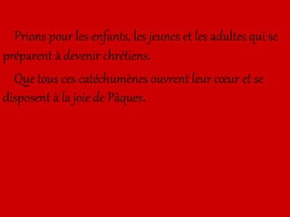 Prions pour les enfants, les jeunes et les adultes qui se
préparent à devenir chrétiens.
Que tous ces catéchumènes ouvrent leur cœur et se
disposent à la joie de Pâques.
 