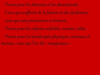 Prions pour les démunis et les abandonnés;
Ceux qui souffrent de la famine et des épidémies;
ceux qui sont prisonniers et torturés.
Prions pour les enfants exploités, vendus, violés.
Prions pour les handicapés physiques, mentaux et
moraux, ceux que l’on dit « marginaux ».
 