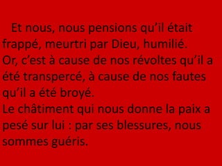 Et nous, nous pensions qu’il était
frappé, meurtri par Dieu, humilié.
Or, c’est à cause de nos révoltes qu’il a
été transpercé, à cause de nos fautes
qu’il a été broyé.
Le châtiment qui nous donne la paix a
pesé sur lui : par ses blessures, nous
sommes guéris.
 