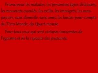 Prions pour les malades, les personnes âgées délaissées,
les mourants esseulés, les exilés, les immigrés, les sans-
papiers, sans domicile, sans amis, les laissés-pour-compte
du Tiers-Monde, du Quart-monde.
Pour tous ceux qui sont victimes innocentes de
l’égoïsme et de la rapacité des puissants.
 