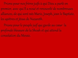 Prions pour nos frères juifs à qui Dieu a parlé en
premier, avec qui Il a noué et renouvelé de nombreuses
alliances, de qui sont nés Marie, Joseph, jean le Baptiste,
les apôtres et Jésus de Nazareth.
Prions pour le peuple juif qui garde au cœur la
profonde blessure de la Shoah et qui attend la
consolation du Messie.
 