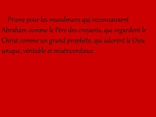 Prions pour les musulmans qui reconnaissent
Abraham comme le Père des croyants, qui regardent le
Christ comme un grand prophète, qui adorent le Dieu
unique, véritable et miséricordieux.
 