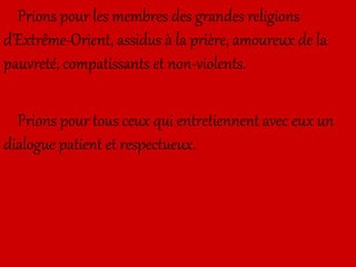 Prions pour les membres des grandes religions
d’Extrême-Orient, assidus à la prière, amoureux de la
pauvreté, compatissants et non-violents.
Prions pour tous ceux qui entretiennent avec eux un
dialogue patient et respectueux.
 