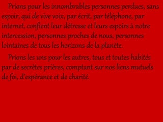 Prions pour les innombrables personnes perdues, sans
espoir, qui de vive voix, par écrit, par téléphone, par
internet, confient leur détresse et leurs espoirs à notre
intercession, personnes proches de nous, personnes
lointaines de tous les horizons de la planète.
Prions les uns pour les autres, tous et toutes habités
par de secrètes prières, comptant sur nos liens mutuels
de foi, d’espérance et de charité.
 