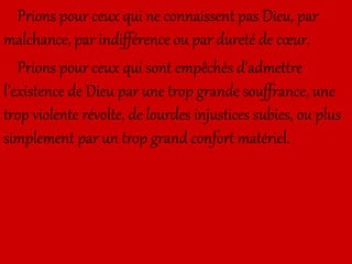 Prions pour ceux qui ne connaissent pas Dieu, par
malchance, par indifférence ou par dureté de cœur.
Prions pour ceux qui sont empêchés d’admettre
l’existence de Dieu par une trop grande souffrance, une
trop violente révolte, de lourdes injustices subies, ou plus
simplement par un trop grand confort matériel.
 