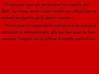 Prions pour ceux qui persécutent les croyants, par
dépit, par haine, ou en croyant rendre un culte à Dieu en
menant des guerres qu’ils disent « saintes ».
Prions pour les responsables politiques et les instances
nationales et internationales, afin que leur souci du bien
commun l’emporte sur la défense d’intérêts particuliers.
 