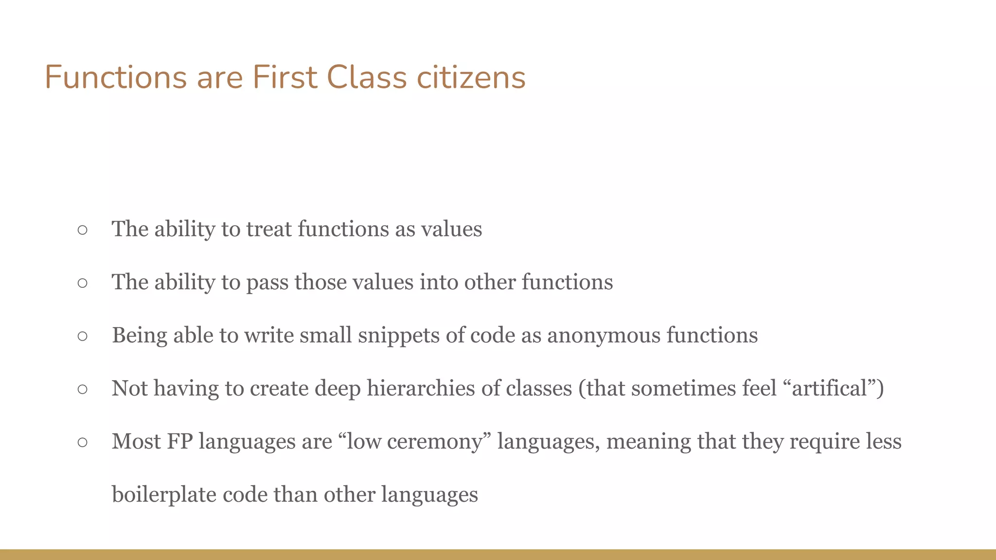 Functions are First Class citizens
○ The ability to treat functions as values
○ The ability to pass those values into other functions
○ Being able to write small snippets of code as anonymous functions
○ Not having to create deep hierarchies of classes (that sometimes feel “artifical”)
○ Most FP languages are “low ceremony” languages, meaning that they require less
boilerplate code than other languages
 