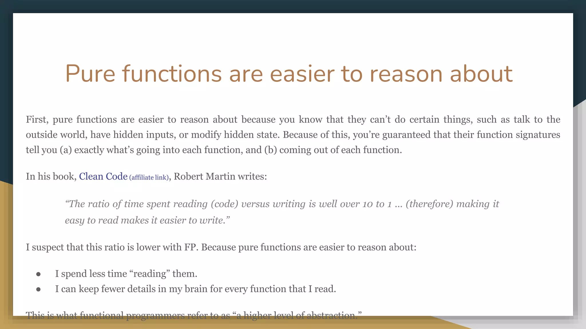 Pure functions are easier to reason about
First, pure functions are easier to reason about because you know that they can’t do certain things, such as talk to the
outside world, have hidden inputs, or modify hidden state. Because of this, you’re guaranteed that their function signatures
tell you (a) exactly what’s going into each function, and (b) coming out of each function.
In his book, Clean Code (affiliate link), Robert Martin writes:
“The ratio of time spent reading (code) versus writing is well over 10 to 1 ... (therefore) making it
easy to read makes it easier to write.”
I suspect that this ratio is lower with FP. Because pure functions are easier to reason about:
● I spend less time “reading” them.
● I can keep fewer details in my brain for every function that I read.
This is what functional programmers refer to as “a higher level of abstraction.”
 