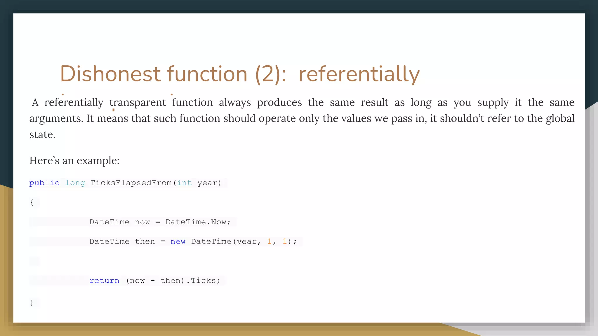 Dishonest function (2): referentially
transparent.
A referentially transparent function always produces the same result as long as you supply it the same
arguments. It means that such function should operate only the values we pass in, it shouldn’t refer to the global
state.
Here’s an example:
public long TicksElapsedFrom(int year)
{
DateTime now = DateTime.Now;
DateTime then = new DateTime(year, 1, 1);
return (now - then).Ticks;
}
 
