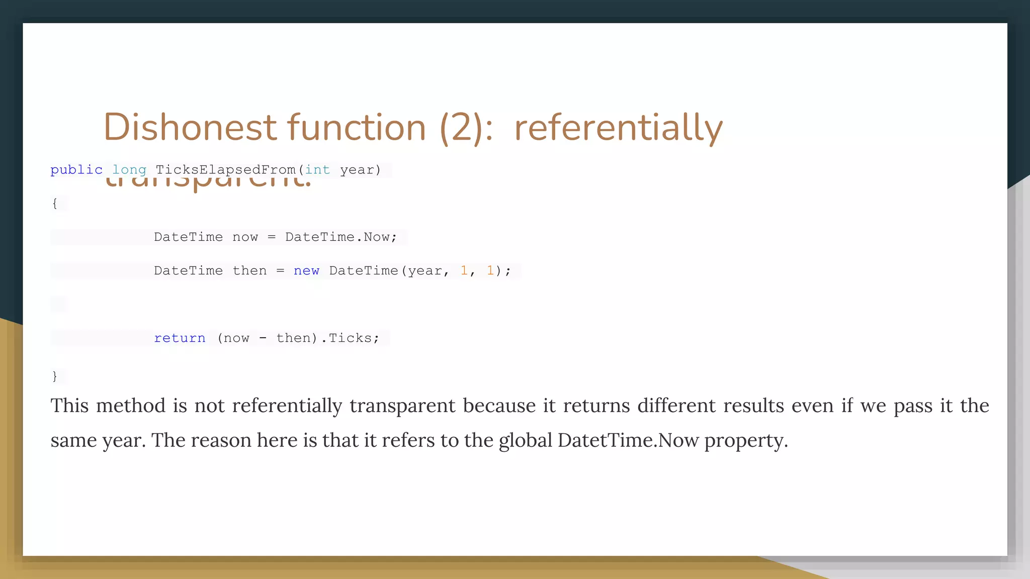 Dishonest function (2): referentially
transparent.
public long TicksElapsedFrom(int year)
{
DateTime now = DateTime.Now;
DateTime then = new DateTime(year, 1, 1);
return (now - then).Ticks;
}
This method is not referentially transparent because it returns different results even if we pass it the
same year. The reason here is that it refers to the global DatetTime.Now property.
 