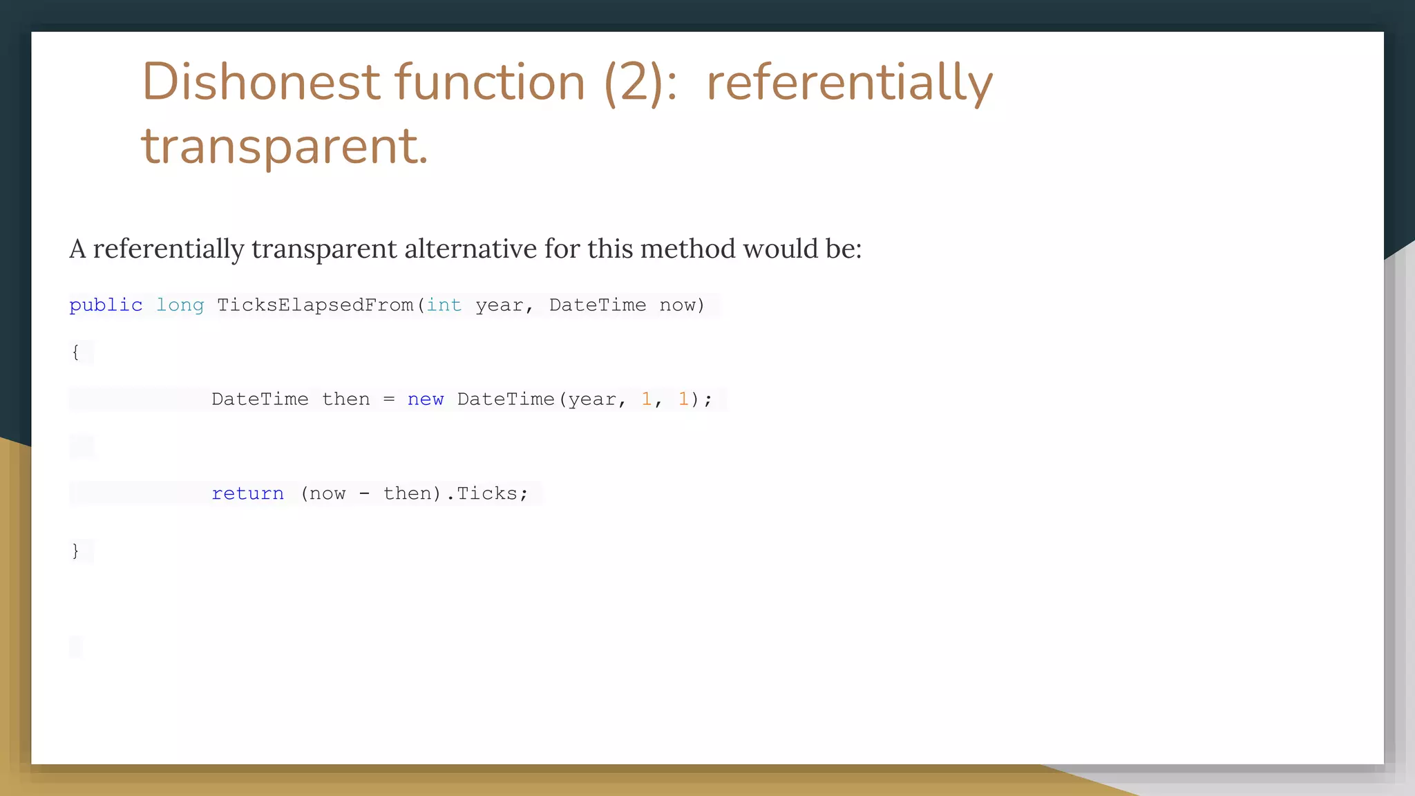 Dishonest function (2): referentially
transparent.
A referentially transparent alternative for this method would be:
public long TicksElapsedFrom(int year, DateTime now)
{
DateTime then = new DateTime(year, 1, 1);
return (now - then).Ticks;
}
 