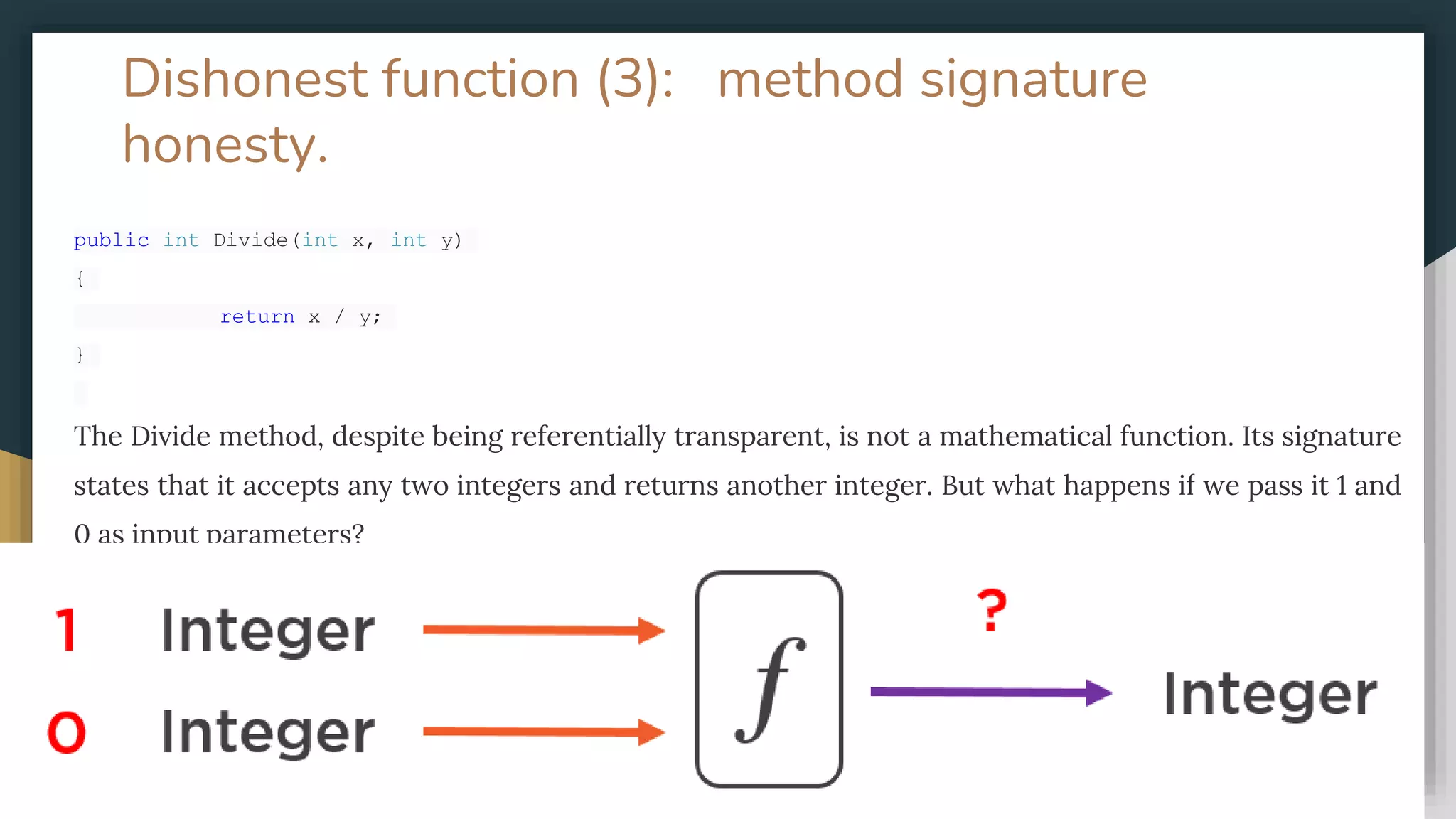 Dishonest function (3): method signature
honesty.
public int Divide(int x, int y)
{
return x / y;
}
The Divide method, despite being referentially transparent, is not a mathematical function. Its signature
states that it accepts any two integers and returns another integer. But what happens if we pass it 1 and
0 as input parameters?
 