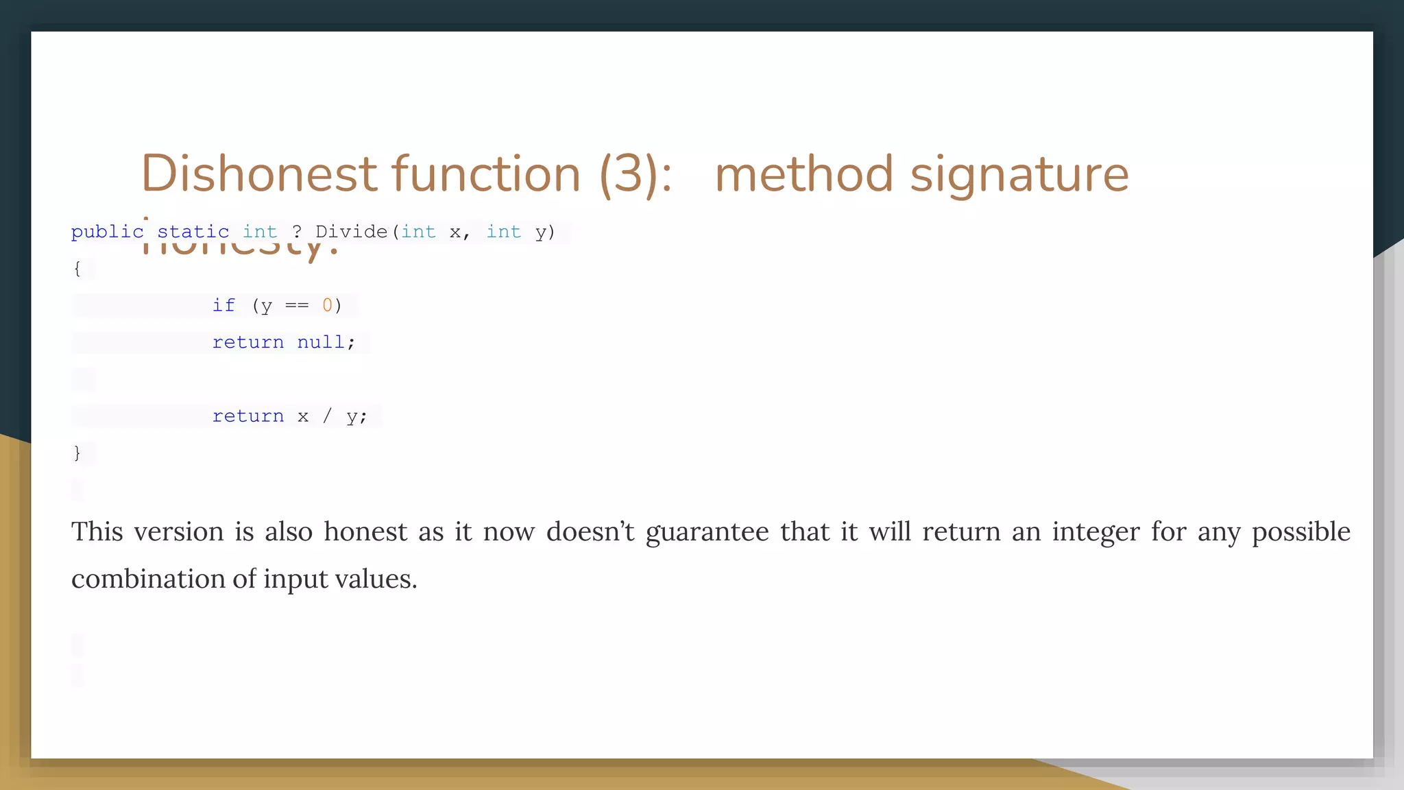 Dishonest function (3): method signature
honesty.
public static int ? Divide(int x, int y)
{
if (y == 0)
return null;
return x / y;
}
This version is also honest as it now doesn’t guarantee that it will return an integer for any possible
combination of input values.
 