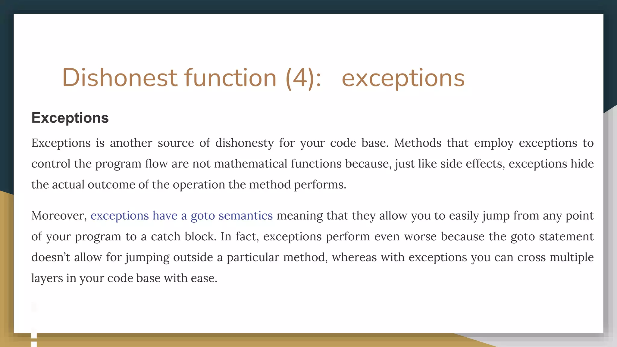 Dishonest function (4): exceptions
Exceptions
Exceptions is another source of dishonesty for your code base. Methods that employ exceptions to
control the program flow are not mathematical functions because, just like side effects, exceptions hide
the actual outcome of the operation the method performs.
Moreover, exceptions have a goto semantics meaning that they allow you to easily jump from any point
of your program to a catch block. In fact, exceptions perform even worse because the goto statement
doesn’t allow for jumping outside a particular method, whereas with exceptions you can cross multiple
layers in your code base with ease.
 