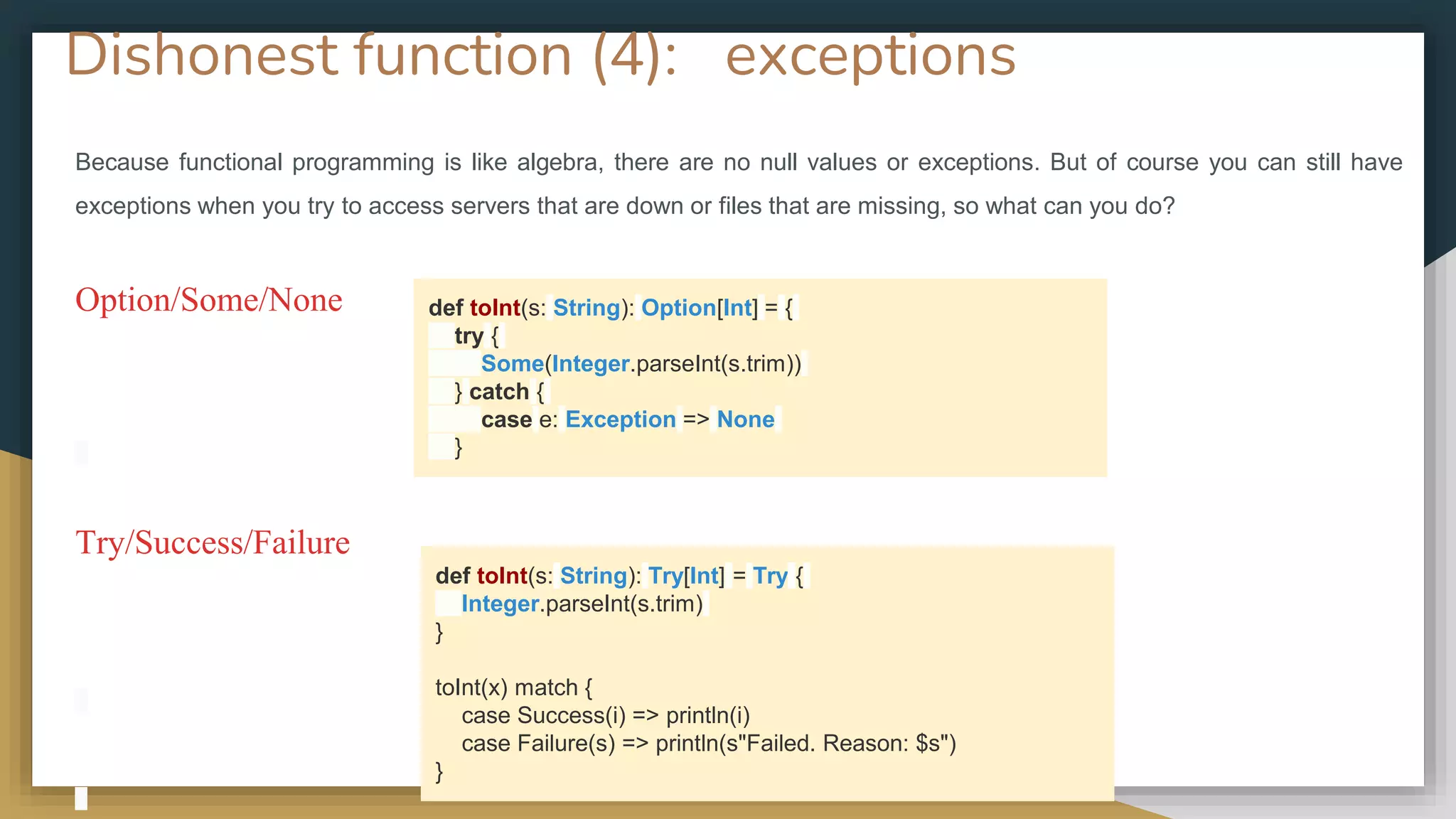 Dishonest function (4): exceptions
Because functional programming is like algebra, there are no null values or exceptions. But of course you can still have
exceptions when you try to access servers that are down or files that are missing, so what can you do?
Option/Some/None
Try/Success/Failure
def toInt(s: String): Option[Int] = {
try {
Some(Integer.parseInt(s.trim))
} catch {
case e: Exception => None
}
def toInt(s: String): Try[Int] = Try {
Integer.parseInt(s.trim)
}
toInt(x) match {
case Success(i) => println(i)
case Failure(s) => println(s"Failed. Reason: $s")
}
 