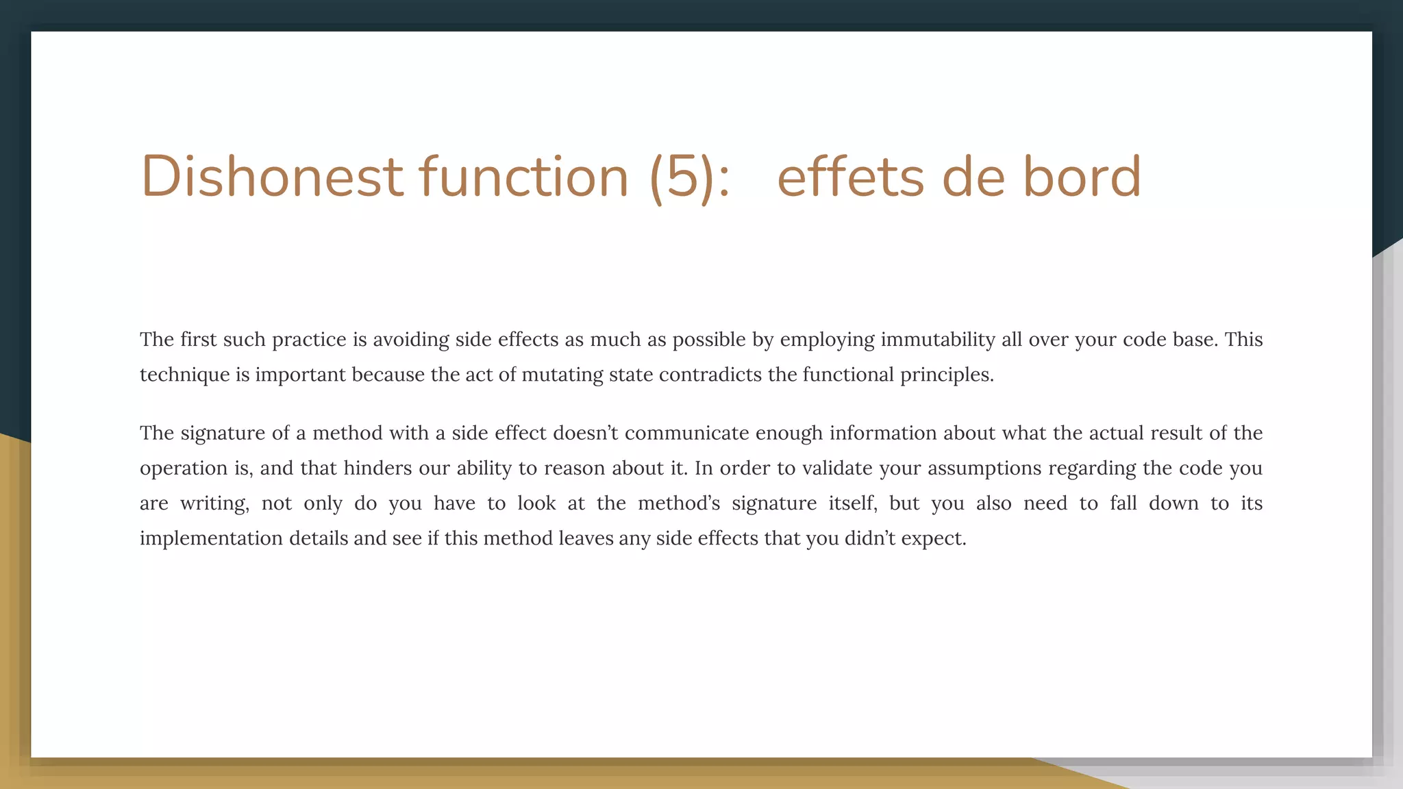 Dishonest function (5): effets de bord
The first such practice is avoiding side effects as much as possible by employing immutability all over your code base. This
technique is important because the act of mutating state contradicts the functional principles.
The signature of a method with a side effect doesn’t communicate enough information about what the actual result of the
operation is, and that hinders our ability to reason about it. In order to validate your assumptions regarding the code you
are writing, not only do you have to look at the method’s signature itself, but you also need to fall down to its
implementation details and see if this method leaves any side effects that you didn’t expect.
 