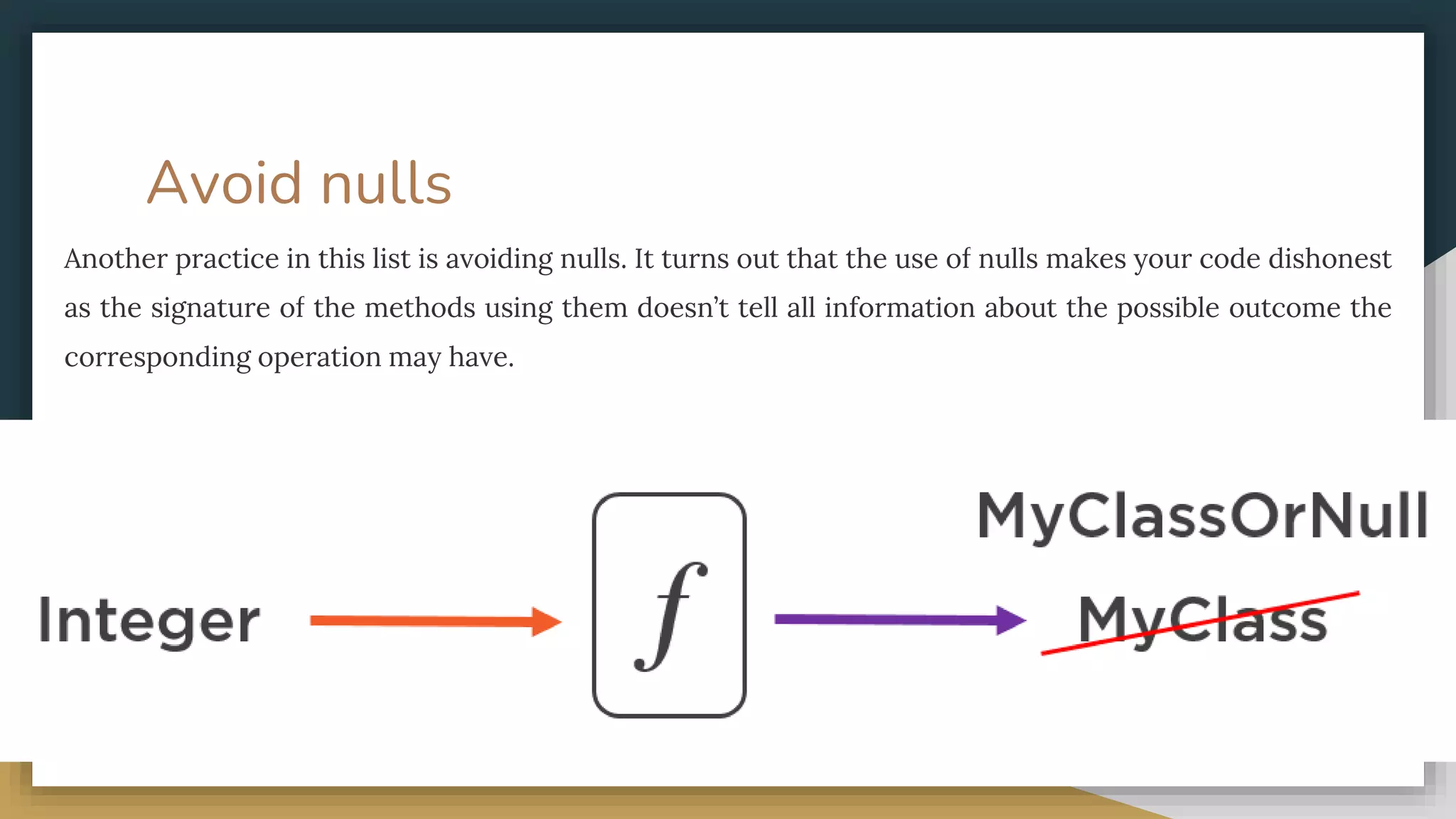 Avoid nulls
Another practice in this list is avoiding nulls. It turns out that the use of nulls makes your code dishonest
as the signature of the methods using them doesn’t tell all information about the possible outcome the
corresponding operation may have.
 