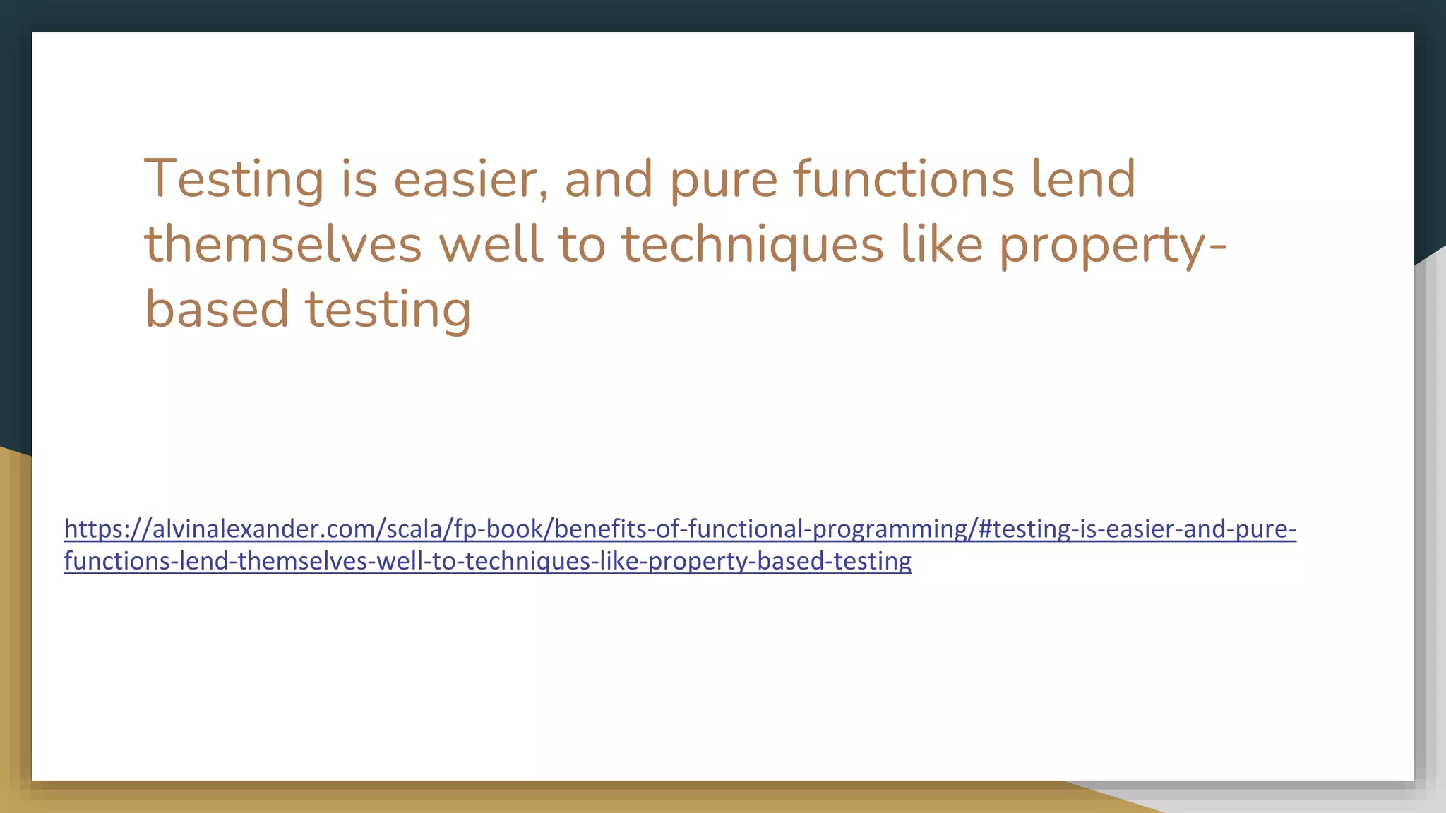 Testing is easier, and pure functions lend
themselves well to techniques like property-
based testing
https://alvinalexander.com/scala/fp-book/benefits-of-functional-programming/#testing-is-easier-and-pure-
functions-lend-themselves-well-to-techniques-like-property-based-testing
 