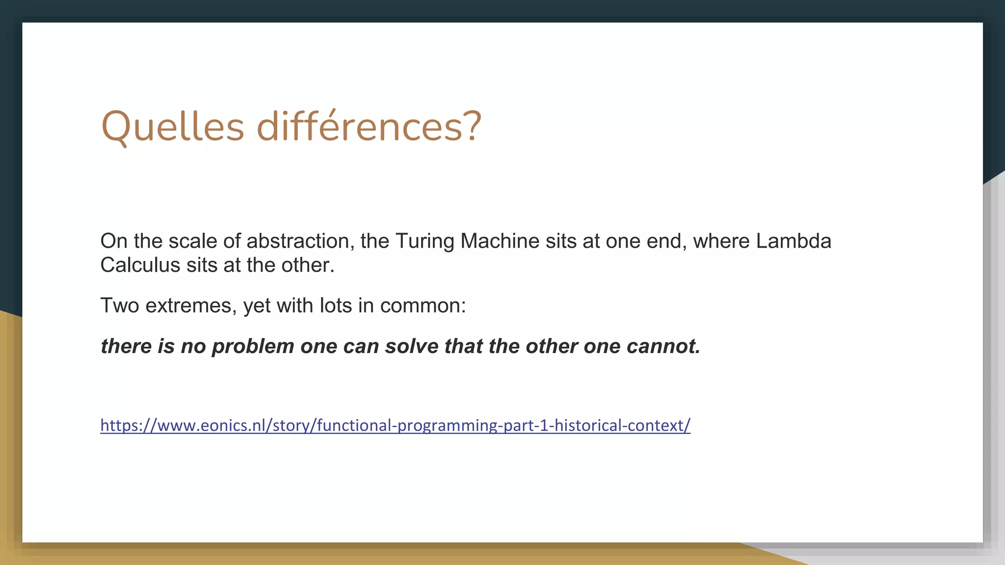 Quelles différences?
On the scale of abstraction, the Turing Machine sits at one end, where Lambda
Calculus sits at the other.
Two extremes, yet with lots in common:
there is no problem one can solve that the other one cannot.
https://www.eonics.nl/story/functional-programming-part-1-historical-context/
 