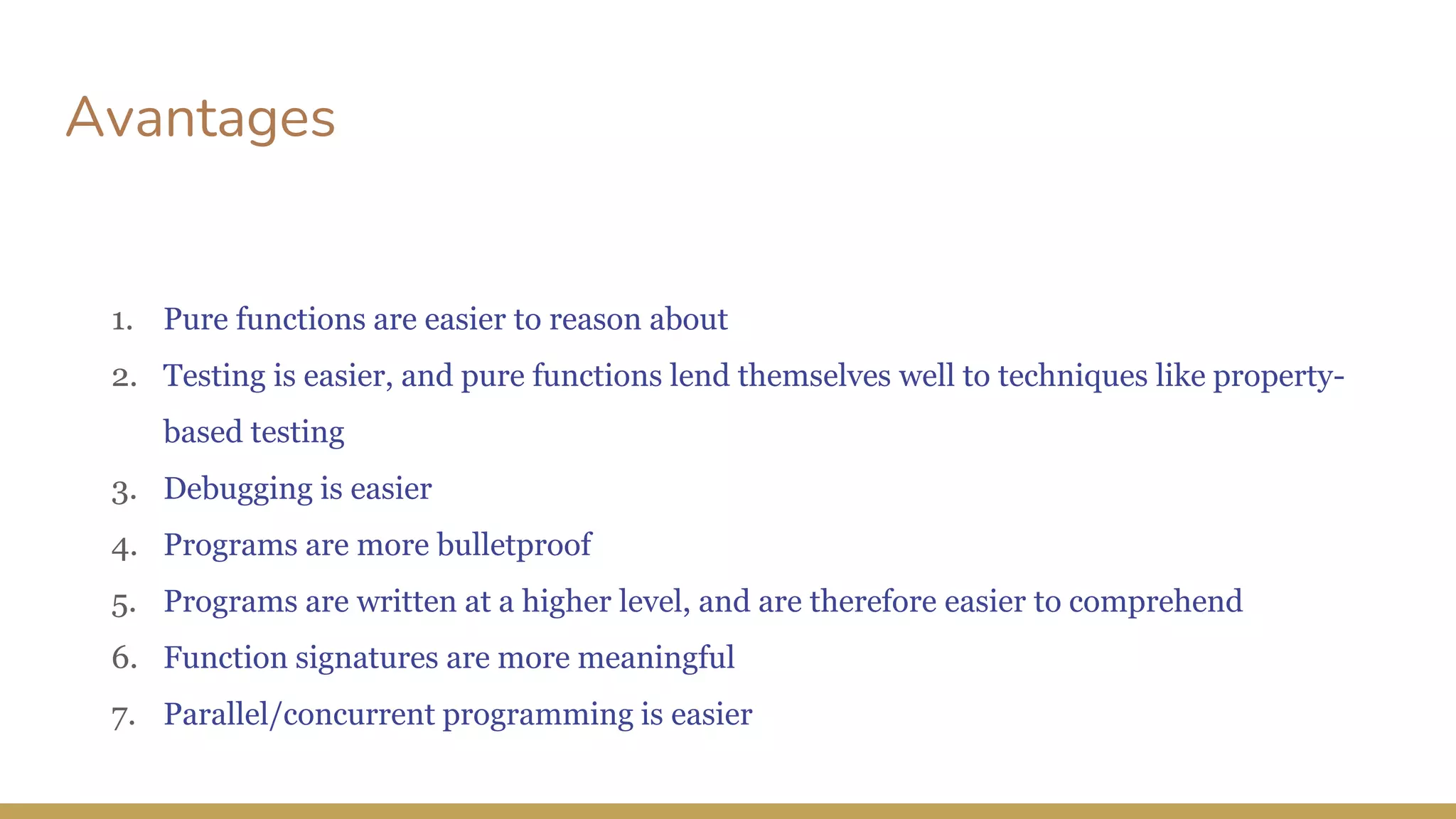 Avantages
1. Pure functions are easier to reason about
2. Testing is easier, and pure functions lend themselves well to techniques like property-
based testing
3. Debugging is easier
4. Programs are more bulletproof
5. Programs are written at a higher level, and are therefore easier to comprehend
6. Function signatures are more meaningful
7. Parallel/concurrent programming is easier
 