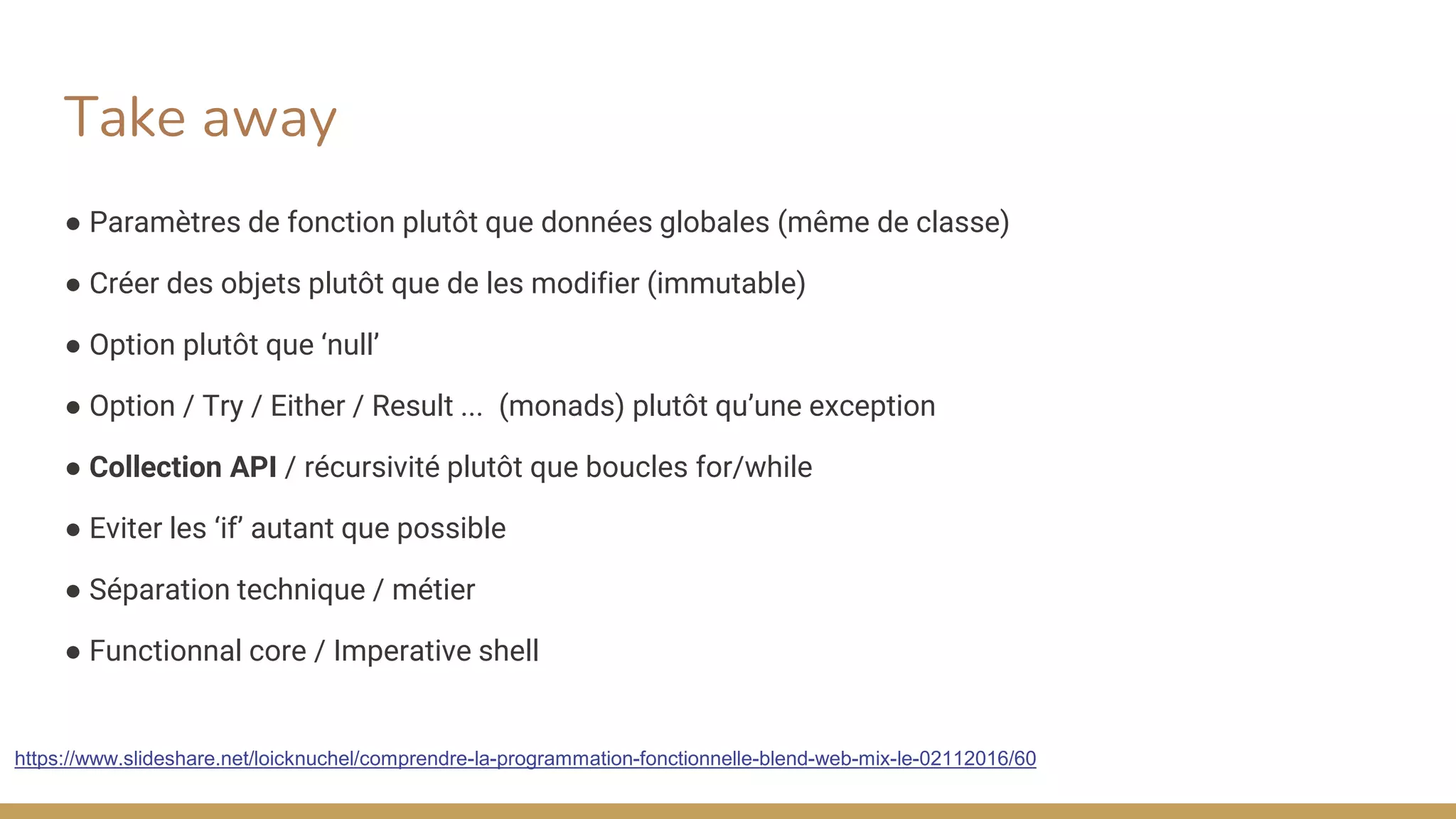 Take away
● Paramètres de fonction plutôt que données globales (même de classe)
● Créer des objets plutôt que de les modifier (immutable)
● Option plutôt que ‘null’
● Option / Try / Either / Result ... (monads) plutôt qu’une exception
● Collection API / récursivité plutôt que boucles for/while
● Eviter les ‘if’ autant que possible
● Séparation technique / métier
● Functionnal core / Imperative shell
https://www.slideshare.net/loicknuchel/comprendre-la-programmation-fonctionnelle-blend-web-mix-le-02112016/60
 