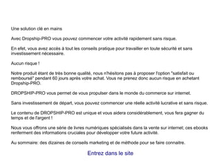 Une solution clé en mains
Avec Dropship-PRO vous pouvez commencer votre activité rapidement sans risque.
En efet, vous avez accès à tout les conseils pratique pour travailler en toute sécurité et sans
investissement nécessaire.
Aucun risque !
Notre produit étant de très bonne qualité, nous n'hésitons pas à proposer l'option "satisfait ou
remboursé" pendant 60 jours après votre achat. Vous ne prenez donc aucun risque en achetant
Dropship-PRO.
DROPSHIP-PRO vous permet de vous propulser dans le monde du commerce sur internet.
Sans investissement de départ, vous pouvez commencer une réelle activité lucrative et sans risque.
Le contenu de DROPSHIP-PRO est unique et vous aidera considérablement, vous fera gagner du
temps et de l'argent !
Nous vous offrons une série de livres numériques spécialisés dans la vente sur internet; ces ebooks
renferment des informations cruciales pour développer votre future activité.
Au sommaire: des dizaines de conseils marketing et de méthode pour se faire connaitre.
Entrez dans le site
 