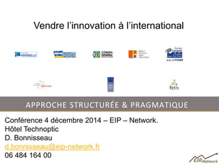 APPROCHE STRUCTURÉE & PRAGMATIQUE 
Conférence 4 décembre 2014 – EIP – Network. 
Hôtel Technoptic 
D. Bonnisseau 
d.bonnisseau@eip-network.fr 
06 484 164 00 
Vendre l’innovation à l’international  