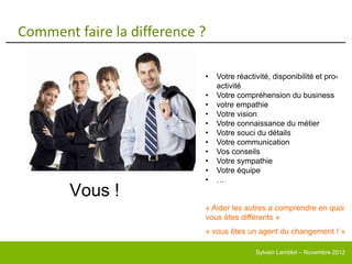 Comment faire la difference ?

                            •   Votre réactivité, disponibilité et pro-
                                activité
                            •   Votre compréhension du business
                            •   votre empathie
                            •   Votre vision
                            •   Votre connaissance du métier
                            •   Votre souci du détails
                            •   Votre communication
                            •   Vos conseils
                            •   Votre sympathie
                            •   Votre équipe
                            •   …
       Vous !
                            « Aider les autres a comprendre en quoi
                            vous êtes différents »
                            « vous êtes un agent du changement ! »

                                            Sylvain Lamblot – Novembre 2012
 