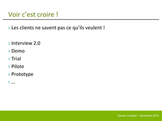 Voir c’est croire !
› Les clients ne savent pas ce qu’ils veulent !

› Interview 2.0
› Demo
› Trial
› Pilote
› Prototype
›…




                                                  Sylvain Lamblot – Novembre 2012
 