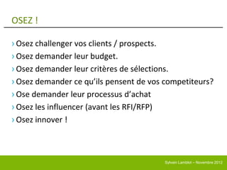 OSEZ !

› Osez challenger vos clients / prospects.
› Osez demander leur budget.
› Osez demander leur critères de sélections.
› Osez demander ce qu’ils pensent de vos competiteurs?
› Ose demander leur processus d’achat
› Osez les influencer (avant les RFI/RFP)
› Osez innover !



                                        Sylvain Lamblot – Novembre 2012
 