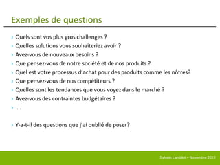 Exemples de questions
›   Quels sont vos plus gros challenges ?
›   Quelles solutions vous souhaiteriez avoir ?
›   Avez-vous de nouveaux besoins ?
›   Que pensez-vous de notre société et de nos produits ?
›   Quel est votre processus d’achat pour des produits comme les nôtres?
›   Que pensez-vous de nos compétiteurs ?
›   Quelles sont les tendances que vous voyez dans le marché ?
›   Avez-vous des contraintes budgétaires ?
›   ….

› Y-a-t-il des questions que j’ai oublié de poser?




                                                            Sylvain Lamblot – Novembre 2012
 