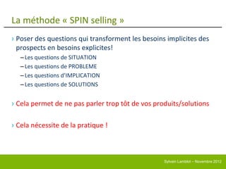 La méthode « SPIN selling »
› Poser des questions qui transforment les besoins implicites des
  prospects en besoins explicites!
   – Les questions de SITUATION
   – Les questions de PROBLEME
   – Les questions d’IMPLICATION
   – Les questions de SOLUTIONS


› Cela permet de ne pas parler trop tôt de vos produits/solutions

› Cela nécessite de la pratique !



                                                  Sylvain Lamblot – Novembre 2012
 
