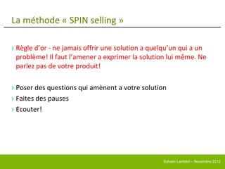 La méthode « SPIN selling »

› Règle d’or - ne jamais offrir une solution a quelqu’un qui a un
  problème! Il faut l’amener a exprimer la solution lui même. Ne
  parlez pas de votre produit!

› Poser des questions qui amènent a votre solution
› Faites des pauses
› Ecouter!




                                                  Sylvain Lamblot – Novembre 2012
 
