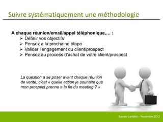 Suivre systématiquement une méthodologie

A chaque réunion/email/appel téléphonique,… :
    Définir vos objectifs
    Pensez a la prochaine étape
    Valider l’engagement du client/prospect
    Pensez au process d’achat de votre client/prospect



    La question a se poser avant chaque réunion
    de vente, c’est « quelle action je souhaite que
    mon prospect prenne a la fin du meeting ? »




                                                      Sylvain Lamblot – Novembre 2012
 