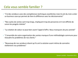 Cela vous semble familier ?
› “J’ai des vendeurs avec des compétences techniques excellentes mais ils ont du mal a créer
  un business case qui permet de faire la différence avec les décisionnaires”

› “Nos cycles de ventes sont trop longs, impliquent trop de personnes et il est difficile de
  suivre les progrès réalisés”

› “La création de valeur se joue bien avant l’appel d’offre. Nous manquons de pro-activité”

› “L’ensemble de notre organisation des ventes manque d’une méthodologie commune pour
  résoudre les problèmes de nos clients.”

› “Beaucoup de nos vendeurs disent qu’ils ont la solution avant même de connaitre
  réellement nos problèmes”




                                                                     Sylvain Lamblot – Novembre 2012
 