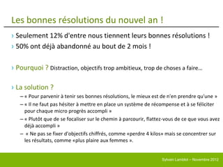 Les bonnes résolutions du nouvel an !
› Seulement 12% d'entre nous tiennent leurs bonnes résolutions !
› 50% ont déjà abandonné au bout de 2 mois !

› Pourquoi ? Distraction, objectifs trop ambitieux, trop de choses a faire…

› La solution ?
   – « Pour parvenir à tenir ses bonnes résolutions, le mieux est de n'en prendre qu'une »
   – « Il ne faut pas hésiter à mettre en place un système de récompense et à se féliciter
     pour chaque micro progrès accompli »
   – « Plutôt que de se focaliser sur le chemin à parcourir, flattez-vous de ce que vous avez
     déjà accompli »
   – « Ne pas se fixer d'objectifs chiffrés, comme «perdre 4 kilos» mais se concentrer sur
     les résultats, comme «plus plaire aux femmes ».


                                                                  Sylvain Lamblot – Novembre 2012
 