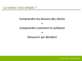La vente c’est simple ?


           Comprendre les besoins des clients
                          +
           Comprendre comment ils achètent
                          +
               Découvrir qui décident




                                         Sylvain Lamblot – Novembre 2012
 