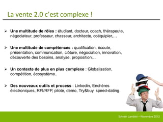 La vente 2.0 c’est complexe !

 Une multitude de rôles : étudiant, docteur, coach, thérapeute,
  négociateur, professeur, chasseur, architecte, coéquipier,…

 Une multitude de compétences : qualification, écoute,
  présentation, communication, clôture, négociation, innovation,
  découverte des besoins, analyse, proposition…

 Un contexte de plus en plus complexe : Globalisation,
  compétition, écosystème..

 Des nouveaux outils et process : Linkedin, Enchères
  électroniques, RFI/RFP, pilote, demo, Try&buy, speed-dating…




                                                              Sylvain Lamblot – Novembre 2012
 