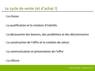 Le cycle de vente (et d’achat !)
› La chasse

› La qualification et la création d’intérêts

› La découverte des besoins, des problèmes et des décisionnaires

› La construction de l’offre et la création de valeur

› La communication et présentation de l’offre

› La clôture

                                                    Sylvain Lamblot – Novembre 2012
 