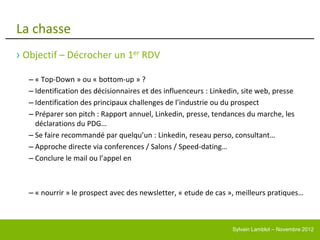 La chasse
› Objectif – Décrocher un 1er RDV

  – « Top-Down » ou « bottom-up » ?
  – Identification des décisionnaires et des influenceurs : Linkedin, site web, presse
  – Identification des principaux challenges de l’industrie ou du prospect
  – Préparer son pitch : Rapport annuel, Linkedin, presse, tendances du marche, les
    déclarations du PDG…
  – Se faire recommandé par quelqu’un : Linkedin, reseau perso, consultant…
  – Approche directe via conferences / Salons / Speed-dating…
  – Conclure le mail ou l’appel en



  – « nourrir » le prospect avec des newsletter, « etude de cas », meilleurs pratiques…



                                                                  Sylvain Lamblot – Novembre 2012
 