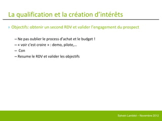 La qualification et la création d’intérêts
› Objectifs: obtenir un second RDV et valider l’engagement du prospect

   – Ne pas oublier le process d’achat et le budget !
   – « voir c’est croire » : demo, pilote,…
   – Con
   – Resume le RDV et valider les objectifs




                                                          Sylvain Lamblot – Novembre 2012
 