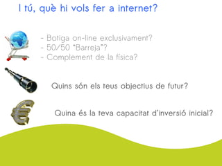 I tú, què hi vols fer a internet?
- Botiga on-line exclusivament?
- 50/50 “Barreja”?
- Complement de la física?
Quins són els teus objectius de futur?
Quina és la teva capacitat d’inversió inicial?
 