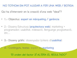 NO TOTHOM EM POT AJUDAR A FER UNA WEB / BOTIGA
Qui ha d’intervenir en la creació d’una web “ideal”?
• 1.- Objectius: expert en màrqueting / gerència
• 2.- Disseny Estructura (arquitectura web): marketing +
programador; usabilitat, indexació, llenguatge programació,
etc…
• 3.- Disseny gràfic: dissenyador (criteris d’usabilitat)
• 4.- Continguts, textes: expert en marketing
“El orden del factor SÍ ALTERA EL RESULTADO”
 