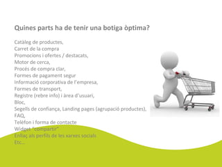 Quines parts ha de tenir una botiga òptima?
Catàleg de productes,
Carret de la compra
Promocions i ofertes / destacats,
Motor de cerca,
Procés de compra clar,
Formes de pagament segur
Informació corporativa de l’empresa,
Formes de transport,
Registre (rebre info) i àrea d’usuari,
Bloc,
Segells de confiança, Landing pages (agrupació productes),
FAQ,
Telèfon i forma de contacte
Widget “compartir”
Enllaç als perfils de les xarxes socials
Etc…
 